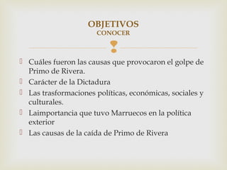 OBJETIVOS
                       CONOCER

                          
 Cuáles fueron las causas que provocaron el golpe de
  Primo de Rivera.
 Carácter de la Dictadura
 Las trasformaciones políticas, económicas, sociales y
  culturales.
 Laimportancia que tuvo Marruecos en la política
  exterior
 Las causas de la caída de Primo de Rivera
 