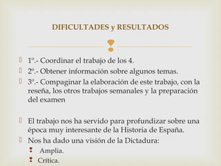 DIFICULTADES y RESULTADOS

                           
 1º.- Coordinar el trabajo de los 4.
 2º.- Obtener información sobre algunos temas.
 3º.- Compaginar la elaboración de este trabajo, con la
  reseña, los otros trabajos semanales y la preparación
  del examen

 El trabajo nos ha servido para profundizar sobre una
  época muy interesante de la Historia de España.
 Nos ha dado una visión de la Dictadura:
    Amplia.
    Crítica.
 