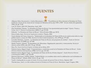 FUENTES

                                                       
    Albasanz Mata, Encarnación y Auñón Manzanares, Luisa. “El problema de África durante la Dictadura de Primo
    de Rivera a través de las Actas de los Consejos de Ministros de los años 1925 a 1930”. Revista Aldaba (26 septiembre
    1995), 26, pp. 13-89.
   Carr, R. España, 1808-1939. Barcelona: Ariel, 1992.
   Díaz Fernández, Paloma. “La dictadura de Primo de Rivera. Una oportunidad para la mujer” Espacio, Tiempo y
    Forma, Serie V, Historia Contemporánea, (2005) 17, pp 175-190.
   Editorial. “La Dictadura de Primo de Rivera”. Bolsa (Octubre 2006), pp. 48-52.
   Eslava Galán, Juan. Historia de España para escépticos. Planeta, 2004.
   García Queipo del Llano, Genoveva. “Intelectuales en la dictadura de Primo de Rivera: la controversia sobre la vieja
    política (enero a marzo de 1925). Revista de la Universidad Complutense, 116, (1979) pp. 377-422.
   González Martínez, Carmen. “La Dictadura de Primo de Rivera: una propuesta de análisis”. Anales de Historia
    Contemporánea, 16 (2000), pp. 337-408.
   Martín Tornero, Antonio. “El desembarco de Alhucemas. Organización, ejecución y consecuencias. Revista de
    Historia militar (1991), año XXV, 70, pp. 199-262.
   Moa, Pío. Nueva historia de España. La Esfera de los libros, 2011
   Perfecto García, Miguel Ángel. “Corporativismo y catolicismo social en la Dictadura de Primo de Rivera”. Studia
    Historica-Historia Contemporánea, (1984) vol. II, 4, pp. 123-148.
   Perfecto García, Miguel Ángel. “La dictadura de Primo de Rivera: 60 años después”. Studia Historica-Historia
    Contemporánea (1983), 1, pp. 223-226.
   Quirosa-Cheyrouze y Muñoz, Rafael. “Gabriel Morón, un socialista crítico ante la colaboración con la dictadura de
    Primo de Rivera”. (Otoño, 2010). HAOL, 23, pp. 7-20.
   Tusell, J. Radiografía de un golpe de Estado. El ascenso al poder del general Primo de Rivera, Madrid, 1987.
   Vila San Juan, José L. La vida cotidiana durante la Dictadura de Primo de Rivera. Barcelona: Argos Vergara, 1984.
 