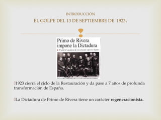 INTRODUCCIÓN
          EL GOLPE DEL 13 DE SEPTIEMBRE DE 1923.


                                  


1923 cierra el ciclo de la Restauración y da paso a 7 años de profunda
transformación de España.

La Dictadura de Primo de Rivera tiene un carácter regeneracionista.
 