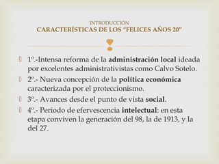 INTRODUCCIÓN
     CARACTERÍSTICAS DE LOS “FELICES AÑOS 20”


                          
 1º.-Intensa reforma de la administración local ideada
  por excelentes administrativistas como Calvo Sotelo.
 2º.- Nueva concepción de la política económica
  caracterizada por el proteccionismo.
 3º.- Avances desde el punto de vista social.
 4º.- Periodo de efervescencia intelectual: en esta
  etapa conviven la generación del 98, la de 1913, y la
  del 27.
 