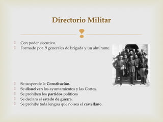 Directorio Militar

                                     
   Con poder ejecutivo.
   Formado por 9 generales de brigada y un almirante.




   Se suspende la Constitución.
   Se disuelven los ayuntamientos y las Cortes.
   Se prohíben los partidos políticos
   Se declara el estado de guerra.
   Se prohíbe toda lengua que no sea el castellano.
 