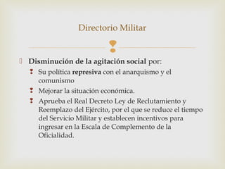 Directorio Militar

                           
 Disminución de la agitación social por:
   Su política represiva con el anarquismo y el
    comunismo
   Mejorar la situación económica.
   Aprueba el Real Decreto Ley de Reclutamiento y
    Reemplazo del Ejército, por el que se reduce el tiempo
    del Servicio Militar y establecen incentivos para
    ingresar en la Escala de Complemento de la
    Oficialidad.
 