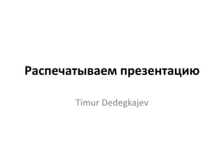 Распечатываем презентацию

       Timur Dedegkajev
 