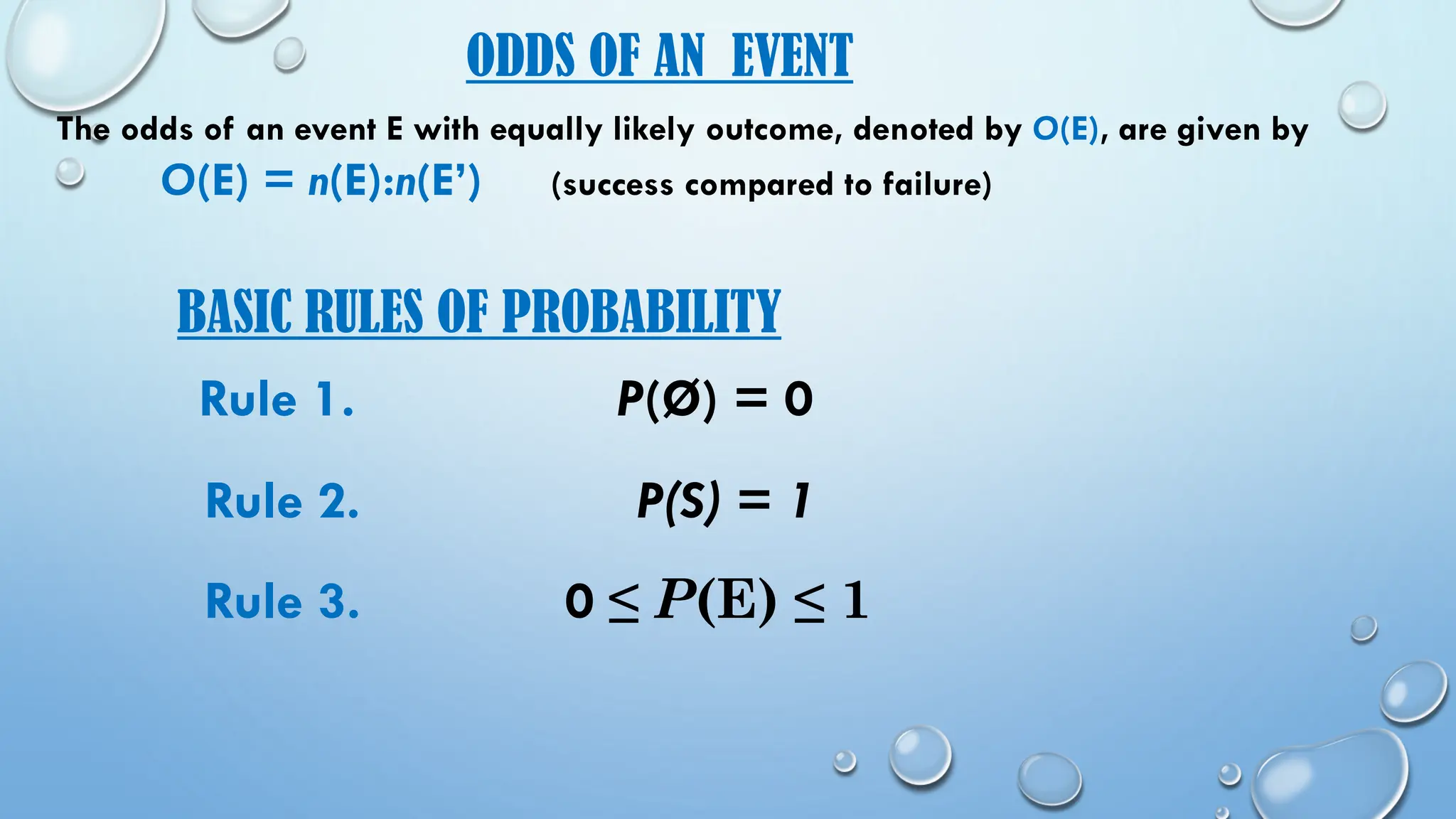 BASIC RULES OF PROBABILITY
Rule 3. 0 ≤ P(E) ≤ 1
Rule 2. P(S) = 1
Rule 1. P(Ø) = 0
ODDS OF AN EVENT
The odds of an event E with equally likely outcome, denoted by O(E), are given by
O(E) = n(E):n(E’) (success compared to failure)
 