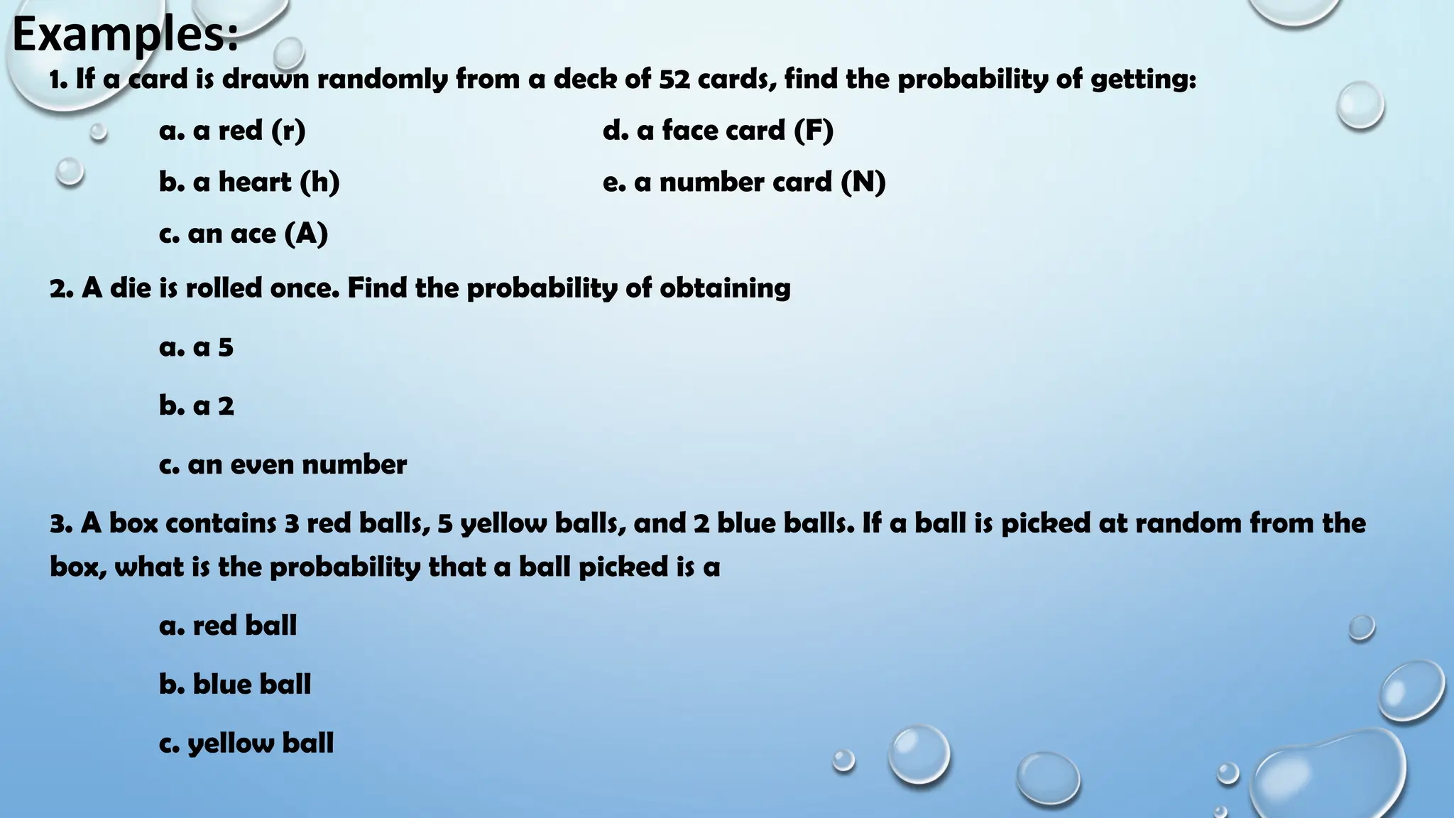Examples:
1. If a card is drawn randomly from a deck of 52 cards, find the probability of getting:
a. a red (r) d. a face card (F)
b. a heart (h) e. a number card (N)
c. an ace (A)
2. A die is rolled once. Find the probability of obtaining
a. a 5
b. a 2
c. an even number
3. A box contains 3 red balls, 5 yellow balls, and 2 blue balls. If a ball is picked at random from the
box, what is the probability that a ball picked is a
a. red ball
b. blue ball
c. yellow ball
 