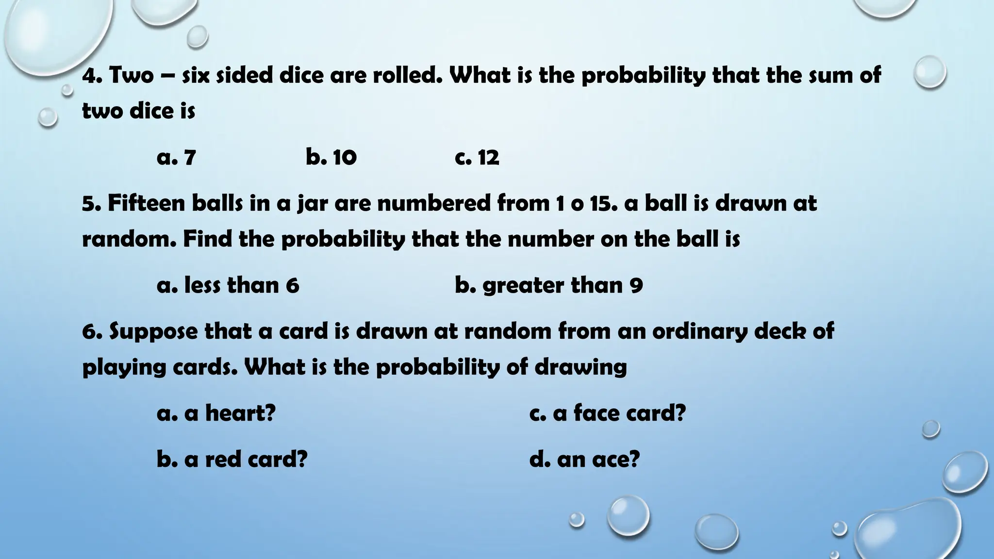 4. Two – six sided dice are rolled. What is the probability that the sum of
two dice is
a. 7 b. 10 c. 12
5. Fifteen balls in a jar are numbered from 1 o 15. a ball is drawn at
random. Find the probability that the number on the ball is
a. less than 6 b. greater than 9
6. Suppose that a card is drawn at random from an ordinary deck of
playing cards. What is the probability of drawing
a. a heart? c. a face card?
b. a red card? d. an ace?
 
