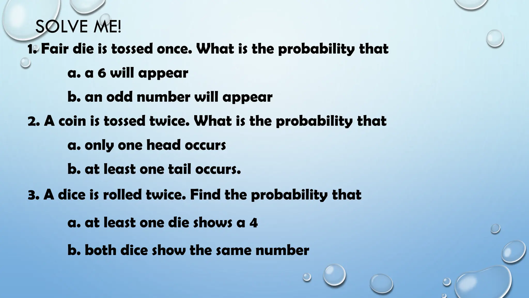 SOLVE ME!
1. Fair die is tossed once. What is the probability that
a. a 6 will appear
b. an odd number will appear
2. A coin is tossed twice. What is the probability that
a. only one head occurs
b. at least one tail occurs.
3. A dice is rolled twice. Find the probability that
a. at least one die shows a 4
b. both dice show the same number
 