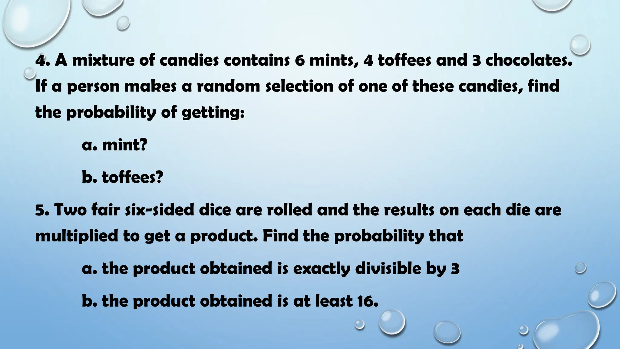 4. A mixture of candies contains 6 mints, 4 toffees and 3 chocolates.
If a person makes a random selection of one of these candies, find
the probability of getting:
a. mint?
b. toffees?
5. Two fair six-sided dice are rolled and the results on each die are
multiplied to get a product. Find the probability that
a. the product obtained is exactly divisible by 3
b. the product obtained is at least 16.
 