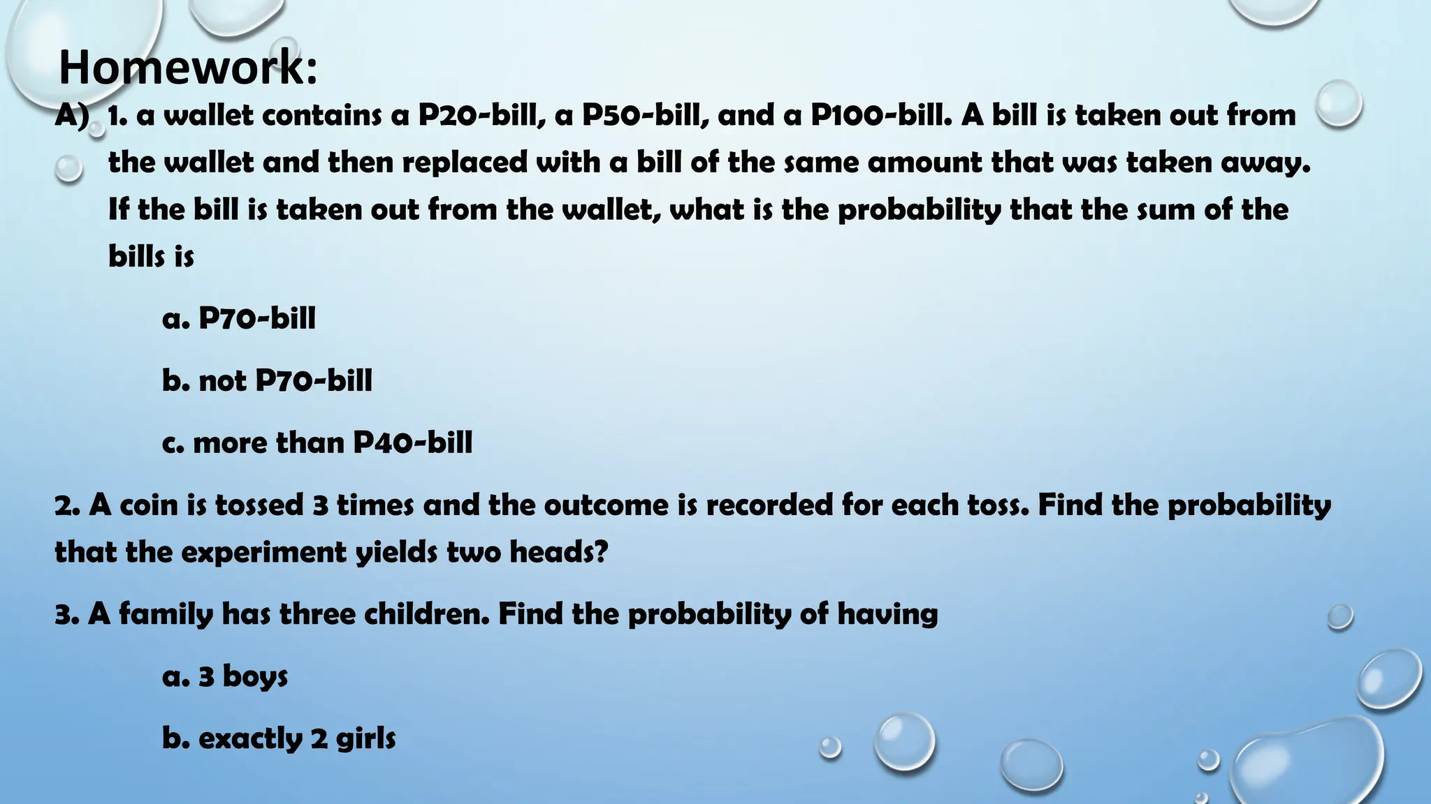 Homework:
A) 1. a wallet contains a P20-bill, a P50-bill, and a P100-bill. A bill is taken out from
the wallet and then replaced with a bill of the same amount that was taken away.
If the bill is taken out from the wallet, what is the probability that the sum of the
bills is
a. P70-bill
b. not P70-bill
c. more than P40-bill
2. A coin is tossed 3 times and the outcome is recorded for each toss. Find the probability
that the experiment yields two heads?
3. A family has three children. Find the probability of having
a. 3 boys
b. exactly 2 girls
 