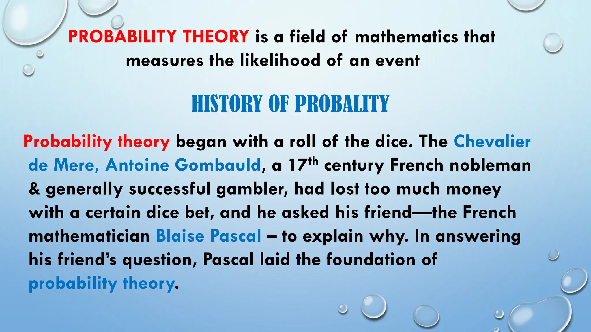 PROBABILITY THEORY is a field of mathematics that
measures the likelihood of an event
HISTORY OF PROBALITY
Probability theory began with a roll of the dice. The Chevalier
de Mere, Antoine Gombauld, a 17th century French nobleman
& generally successful gambler, had lost too much money
with a certain dice bet, and he asked his friend—the French
mathematician Blaise Pascal – to explain why. In answering
his friend’s question, Pascal laid the foundation of
probability theory.
 