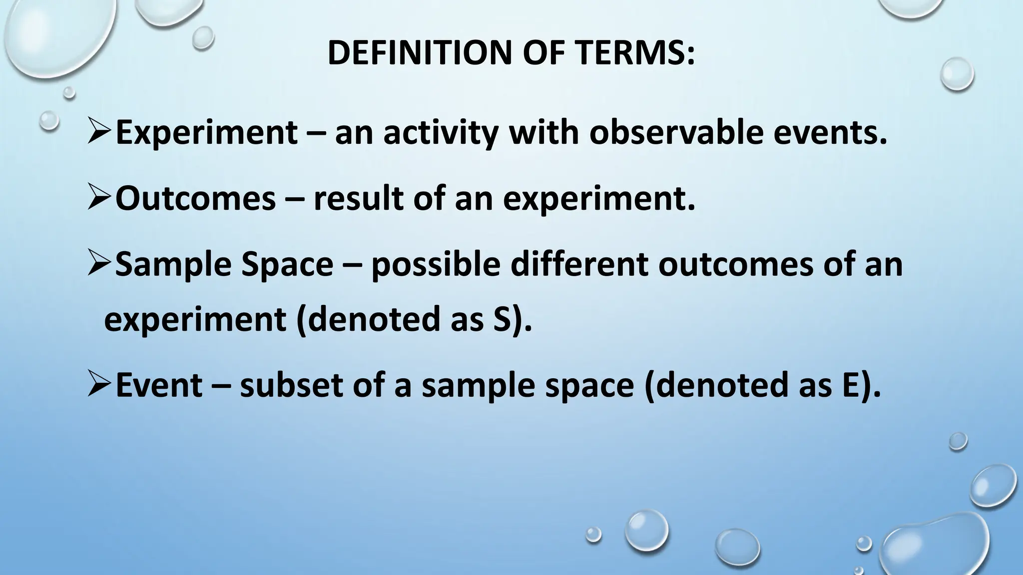 DEFINITION OF TERMS:
Experiment – an activity with observable events.
Outcomes – result of an experiment.
Sample Space – possible different outcomes of an
experiment (denoted as S).
Event – subset of a sample space (denoted as E).
 