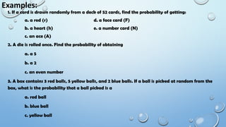 Examples:
1. If a card is drawn randomly from a deck of 52 cards, find the probability of getting:
a. a red (r) d. a face card (F)
b. a heart (h) e. a number card (N)
c. an ace (A)
2. A die is rolled once. Find the probability of obtaining
a. a 5
b. a 2
c. an even number
3. A box contains 3 red balls, 5 yellow balls, and 2 blue balls. If a ball is picked at random from the
box, what is the probability that a ball picked is a
a. red ball
b. blue ball
c. yellow ball
 