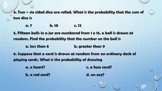 4. Two – six sided dice are rolled. What is the probability that the sum of
two dice is
a. 7 b. 10 c. 12
5. Fifteen balls in a jar are numbered from 1 o 15. a ball is drawn at
random. Find the probability that the number on the ball is
a. less than 6 b. greater than 9
6. Suppose that a card is drawn at random from an ordinary deck of
playing cards. What is the probability of drawing
a. a heart? c. a face card?
b. a red card? d. an ace?
 