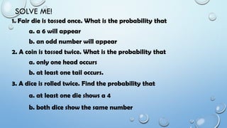 SOLVE ME!
1. Fair die is tossed once. What is the probability that
a. a 6 will appear
b. an odd number will appear
2. A coin is tossed twice. What is the probability that
a. only one head occurs
b. at least one tail occurs.
3. A dice is rolled twice. Find the probability that
a. at least one die shows a 4
b. both dice show the same number
 