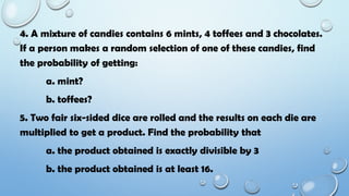 4. A mixture of candies contains 6 mints, 4 toffees and 3 chocolates.
If a person makes a random selection of one of these candies, find
the probability of getting:
a. mint?
b. toffees?
5. Two fair six-sided dice are rolled and the results on each die are
multiplied to get a product. Find the probability that
a. the product obtained is exactly divisible by 3
b. the product obtained is at least 16.
 