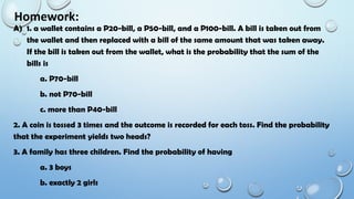 Homework:
A) 1. a wallet contains a P20-bill, a P50-bill, and a P100-bill. A bill is taken out from
the wallet and then replaced with a bill of the same amount that was taken away.
If the bill is taken out from the wallet, what is the probability that the sum of the
bills is
a. P70-bill
b. not P70-bill
c. more than P40-bill
2. A coin is tossed 3 times and the outcome is recorded for each toss. Find the probability
that the experiment yields two heads?
3. A family has three children. Find the probability of having
a. 3 boys
b. exactly 2 girls
 
