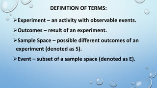 DEFINITION OF TERMS:
Experiment – an activity with observable events.
Outcomes – result of an experiment.
Sample Space – possible different outcomes of an
experiment (denoted as S).
Event – subset of a sample space (denoted as E).
 