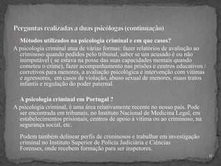 - Métodos utilizados na psicologia criminal e em que casos?
A psicologia criminal atua de várias formas: fazer relatórios de avaliação ao
criminoso quando pedidos pelo tribunal, saber se um acusado é ou não
inimputável ( se estava na posse das suas capacidades mentais quando
cometeu o crime), fazer acompanhamento nas prisões e centros educativos /
corretivos para menores, a avaliação psicológica e intervenção com vitimas
e agressores, em casos de violação, abuso sexual de menores, maus tratos
infantis e regulação do poder paternal.
- A psicologia criminal em Portugal ?
A psicologia criminal, é uma área relativamente recente no nosso país. Pode
ser encontrada em tribunais, no Instituto Nacional de Medicina Legal, em
estabelecimentos prisionais, centros de apoio à vitima ou ao criminoso, na
segurança social, etc.
Podem também delinear perfis de criminosos e trabalhar em investigação
criminal no Instituto Superior de Polícia Judiciária e Ciências
Forenses, onde recebem formação para ser inspetores.
11
 