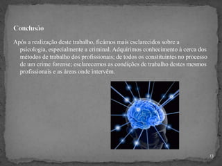 Após a realização deste trabalho, ficámos mais esclarecidos sobre a
psicologia, especialmente a criminal. Adquirimos conhecimento à cerca dos
métodos de trabalho dos profissionais; de todos os constituintes no processo
de um crime forense; esclarecemos as condições de trabalho destes mesmos
profissionais e as áreas onde intervêm.
13
 
