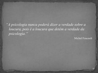 “A psicologia nunca poderá dizer a verdade sobre a
loucura, pois é a loucura que detém a verdade da
psicologia.”
Michel Foucault
15
 