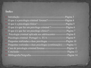  Introdução-------------------------------------------------------Página 3
 O que é a psicologia criminal/ forense?---------------------Página 4
 O que é a psicologia clinica?----------------------------------Página 5
 O que é/o que faz um psicólogo criminal ?------------------Página 6
 O que é/o que faz um psicólogo clinico?---------------------Página 7
 Psicologia criminal aplicada aos adolescentes--------------Página 8
 Psicologia criminal- Portugal vs. EUA-----------------------Página 9
 Perguntas realizadas a duas psicólogas ----------------------Página 10
 Perguntas realizadas a duas psicólogas (continuação)------Página 11
 Caso de psicologia criminal/forense---------------------------Página 12
 Conclusão----------------------------------------------------------Página 13
 Bibliografia/Netgrafia--------------------------------------------Página 14
2
 