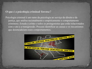 Psicologia criminal é um ramo da psicologia ao serviço do direito e da
justiça, que analisa racionalmente e empiricamente o comportamento
criminoso. Estuda o crime e todos os protagonistas que estão relacionados
com o ato e a transgressão. Procura identificar as causas e os mecanismos
que desencadeiam esses comportamentos.
4
 