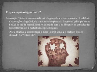 Psicologia Clínica é uma área da psicologia aplicada que tem como finalidade
a prevenção, diagnóstico e tratamento de pessoas. Intervém principalmente
a nível da saúde mental. Está relacionada com o sofrimento, as dificuldades
comportamentais e perturbações psicológicas.
O seu objetivo é diagnosticar e curar o problema, e o método clínico
utilizado é a “entrevista”.
5
 