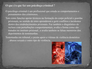 O psicólogo criminal é um profissional que estuda os comportamentos e
pensamentos dos criminosos.
Tem como funções apoiar técnicos na formação do corpo policial e guardas
prisionais, no sentido de estes aprenderem a gerir conflitos e incidentes
dentro dos estabelecimentos prisionais. Faz também o diagnóstico do
recluso com perturbações comportamentais, avalia a forma como são
tratados no instituto prisional., e avalia também as falsas memórias dos
depoimentos de testemunhas.
Testemunha em tribunal, e presta apoio a vitimas de violência doméstica
, abusos sexuais e outro tipo de violência.
6
 