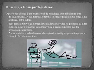 O psicólogo clínico é um profissional de psicologia que trabalha na área
da saúde mental. A sua formação permite-lhe fazer psicoterapia, psicologia
analítica, entre outras.
Tem como objetivo, compreender e ajudar o individuo no processo de lidar
e de se ajustar a situações desagradáveis e a acontecimentos que lhe
provoquem sofrimento.
Apoia também o individuo na elaboração de estratégias para ultrapassar a
situação de crise emocional.
7
 