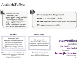 Pubblico più ampio
Rapidità di diffusione delle notizie
Libertà e ricchezza del dialogo
Comunicazione a basso costo
Miglioramenti grazie ai feedback
Confronto con stakeholder/competitor
Analisi dell’offerta
§  SM budget: no stanziamento ad hoc
§  Elevata consapevolezza delle potenzialità
§  SM team: dipendenti comunicazione/piccole redazioni web
Gap generazionale
Informalità SM vs tradizione
Complessità di gestione del dialogo
Difficoltà nel trasmettere i valori
"Abbiamo un costante contatto con il pubblico. Per chi
dei sentimenti dei visitatori vive è un’opportunità
eccezionale.”
(Fagiano, La Venaria Reale)
"Naturalmente, comunicare una realtà
complessa non è facile."
(Baratta, Museo del Duomo di Milano)
§  Divario tra gli esperti di SM e i neofiti	
  
Beneﬁci
 Resistenze 
storytelling 
backstage 
curiosità
fan event
immagini & video 
informalità
coerenza
Triennale di Milano
Pinacoteca di Brera
Museo della Scienza L. da Vinci
Palazzo Madama di Torino
Museo del Duomo di Milano
Reggia di Venaria Reale
Museo Archeologico di Cagliari
Associazione Narni Sotterranea
14	
  
 