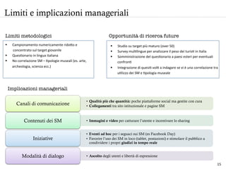 Limiti e implicazioni manageriali
§  Campionamento	
  numericamente	
  ridoo	
  e	
  	
  
	
  	
  	
  	
  	
  	
  	
  	
  	
  concentrato	
  sul	
  target	
  giovanile	
  
§  QuesHonario	
  in	
  lingua	
  italiana	
  
§  No	
  correlazione	
  SM	
  –	
  Hpologie	
  museali	
  (es.	
  arte,	
  
archeologia,	
  scienza	
  ecc.)	
  
	
  	
  
Limiti metodologici
Implicazioni manageriali 
§  Studio	
  su	
  target	
  più	
  maturo	
  (over	
  50)	
  	
  
§  Survey	
  mulHlingue	
  per	
  analizzare	
  il	
  peso	
  dei	
  turisH	
  in	
  Italia	
  	
  
§  Somministrazione	
  del	
  quesHonario	
  a	
  paesi	
  esteri	
  per	
  eventuali	
  
confronH	
  	
  
§  Integrazione	
  di	
  quesiH	
  volH	
  a	
  indagare	
  se	
  vi	
  è	
  una	
  correlazione	
  tra	
  
uHlizzo	
  dei	
  SM	
  e	
  Hpologia	
  museale	
  
	
  
Opportunità di ricerca future
•  Qualità più che quantità: poche piattaforme social ma gestite con cura
•  Collegamenti tra sito istituzionale e pagine SM
Canali di comunicazione
•  Immagini e video per catturare l’utente e incentivare lo sharingContenuti dei SM
•  Eventi ad hoc per i seguaci sui SM (es Facebook Day)
•  Favorire l’uso dei SM in loco (tablet, postazioni) e stimolare il pubblico a
condividere i propri giudizi in tempo reale
Iniziative
•  Ascolto degli utenti e libertà di espressioneModalità di dialogo
15	
  
 
