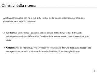 Analisi delle modalità con cui il web 2.0 e i social media stanno influenzando il comparto
museale in Italia nel suo complesso
Ø  Domanda: in che modo l’audience utilizza i social media lungo le fasi di fruizione
dell’esperienza - ricerca informativa, fruizione della mostra, rievocazione e recensione post
visita
Ø  Offerta: qual è l’effettivo grado di presidio dei social media da parte delle realtà museali e le
conseguenti opportunità – minacce derivanti dall’utilizzo di suddette piattaforme
Obiettivi della ricerca
2	
  
 
