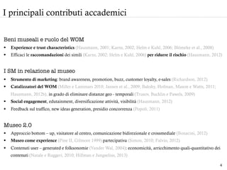 Beni museali e ruolo del WOM
§  Experience e trust characteristics (Hausmann, 2001; Karns, 2002; Helm e Kuhl, 2006; Blömeke et al., 2008)
§  Efficaci le raccomandazioni dei simili (Karns, 2002; Helm e Kuhl, 2006) per ridurre il rischio (Hausmann, 2012)
I SM in relazione al museo
§  Strumento di marketing: brand awareness, promotion, buzz, customer loyalty, e-sales (Richardson, 2012)
§  Catalizzatori del WOM (Miller e Lammars 2010; Jansen et al., 2009; Bakshy, Hofman, Mason e Watts, 2011;
Hausmann, 2012b), in grado di eliminare distanze geo - temporali (Trusov, Bucklin e Pawels, 2009)
§  Social engagement, edutainment, diversificazione attività, visibilità (Hausmann, 2012)
§  Feedback sul traffico, new ideas generation, presidio concorrenza (Popoli, 2011)
Museo 2.0
§  Approccio bottom – up, visitatore al centro, comunicazione bidirezionale e crossmediale (Bonacini, 2012)
§  Museo come experience (Pine II, Gilmore 1999) partecipativa (Simon, 2010; Falvio, 2012)
§  Contenuti user – generated e folksonomie (Vander Wal, 2004): economicità, arricchimento quali-quantitativo dei
contenuti (Natale e Ruggeri, 2010; Hillman e Jungselius, 2013)
I principali contributi accademici
4	
  
 