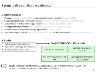 §  Indagini in prevalenza all’estero
§  Basso focus sui bisogni della domanda
§  Necessità offerta tailor – suited
	
  
	
  
	
  
POCHI E GENERICI
I principali contributi accademici
Studi PUBBLICO – SM in Italia
GAP: NO FOCUS SU MODALITA’ ATTRAVERSO CUI IL VISITATORE UTILIZZA I SM
LUNGO LE DIVERSE FASI DELL’EXPERIENCE MUSEALE
NO DEF. PUNTUALE DI
SM
	
  
FOCUS FASE PRE-
VISITA
	
  
NO VALORIZZAZIONE
DEL MEZZO
Il nuovo pubblico
§  Prosumer (Medak, Granelli, 2008), protagonista del consumo culturale (Scarpellini, 2013)
§  Sempre più adulti usano i SM in ottica museale (Fizcarraldo, 2010; MuseumNext, 2011; MW, 2013)
§  Aumenta l’uso di mobile devices/app al museo (Rung e Laursen, 2012; Lopez, 2013)
§  Sharing durante e post visita (Tate, 2012; Rung e Laursen, 2012; Villaespesa, 2013)
§  Utilizzo dei SM di recensione in fase pre e post mostra (Maurel, 2012)
§  Sito: primo luogo di contatto (Solima, 2010; Censis, 2013). Link SM: arricchiscono (Wu, 2010; Scarpellini, 2013)
Criticità
5	
  
 