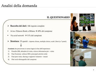 Analisi della domanda
IL QUESTIONARIO
Ø  Raccolta dei dati: 186 risposte complete
4 sezioni che percorrono in senso logico le fasi dell’experience:
1)  Presidio SM, abitudini di visita, ricerca informativa pre – visita
2)  Fase fruizione: utilizzo SM e principali attività svolte
3)  Fase post visita: sharing e rapporto visitatore – museo
4)  Dati socio-demografici del campione
§  In loco: Palazzo Reale a Milano à 49% del campione
§  Via social network: à 51% del campione
Ø  Struttura: 25 quesiti - risposta chiusa, multiple choice, scale Likert (a 7 punti)
7	
  
 