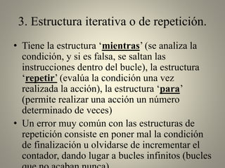 3. Estructura iterativa o de repetición.
• Tiene la estructura ‘mientras’ (se analiza la
condición, y si es falsa, se saltan las
instrucciones dentro del bucle), la estructura
‘repetir’ (evalúa la condición una vez
realizada la acción), la estructura ‘para’
(permite realizar una acción un número
determinado de veces)
• Un error muy común con las estructuras de
repetición consiste en poner mal la condición
de finalización u olvidarse de incrementar el
contador, dando lugar a bucles infinitos (bucles
 