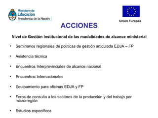 Unión Europea
ACCIONES
Nivel de Gestión Institucional de las modalidades de alcance ministerial
• Seminarios regionales de políticas de gestión articulada EDJA – FP
• Asistencia técnica
• Encuentros Interprovinciales de alcance nacional
• Encuentros Internacionales
• Equipamiento para oficinas EDJA y FP
• Foros de consulta a los sectores de la producción y del trabajo por
microrregión
• Estudios específicos
 