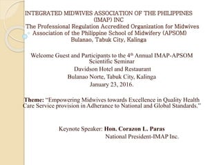 INTEGRATED MIDWIVES ASSOCIATION OF THE PHILIPPINES
(IMAP) INC
The Professional Regulation Accredited Organization for Midwives
Association of the Philippine School of Midwifery (APSOM)
Bulanao, Tabuk City, Kalinga
Welcome Guest and Participants to the 4th Annual IMAP-APSOM
Scientific Seminar
Davidson Hotel and Restaurant
Bulanao Norte, Tabuk City, Kalinga
January 23, 2016.
Theme: “Empowering Midwives towards Excellence in Quality Health
Care Service provision in Adherance to National and Global Standards.”
Keynote Speaker: Hon. Corazon L. Paras
National President-IMAP Inc.
 