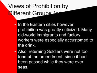 Views of Prohibition by
Different Groups (cont’d.)
• In the Eastern cities however,
prohibition was greatly criticized. Many
old-world immigrants and factory
workers were especially accustomed to
the drink.
• Also, returning Soldiers were not too
fond of the amendment, since it had
been passed while they were over
seas.
 