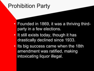 Prohibition Party
• Founded in 1869, it was a thriving third-
party in a few elections.
• It still exists today, though it has
drastically declined since 1933.
• Its big success came when the 18th
amendment was ratified, making
intoxicating liquor illegal.
 