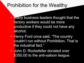 Prohibition for the Wealthy
• Many business leaders thought that the
factory workers would be more
productive if they could not have any
alcohol.
• Henry Ford once said, “The country
couldn’t run without Prohibition. That is
the industrial fact.”
• John D. Rockefeller donated over
$350,00 to the anti-saloon league.
 