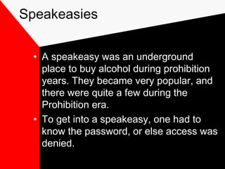 Speakeasies
• A speakeasy was an underground
place to buy alcohol during prohibition
years. They became very popular, and
there were quite a few during the
Prohibition era.
• To get into a speakeasy, one had to
know the password, or else access was
denied.
 