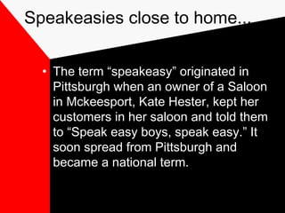 Speakeasies close to home...
• The term “speakeasy” originated in
Pittsburgh when an owner of a Saloon
in Mckeesport, Kate Hester, kept her
customers in her saloon and told them
to “Speak easy boys, speak easy.” It
soon spread from Pittsburgh and
became a national term.
 