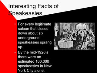 Interesting Facts of
Speakeasies
• For every legitimate
saloon that closed
down about six
underground
speakeasies sprang
up.
• By the mid-1920’s
there were an
estimated 100,000
speakeasies in New
York City alone.
 