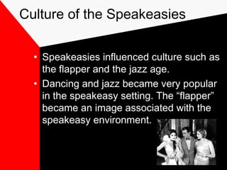 Culture of the Speakeasies
• Speakeasies influenced culture such as
the flapper and the jazz age.
• Dancing and jazz became very popular
in the speakeasy setting. The “flapper”
became an image associated with the
speakeasy environment.
 
