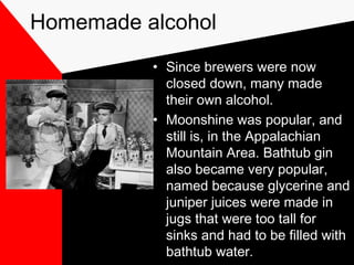 Homemade alcohol
• Since brewers were now
closed down, many made
their own alcohol.
• Moonshine was popular, and
still is, in the Appalachian
Mountain Area. Bathtub gin
also became very popular,
named because glycerine and
juniper juices were made in
jugs that were too tall for
sinks and had to be filled with
bathtub water.
 