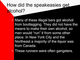 How did the speakeasies get
alcohol?
• Many of these illegal bars got alcohol
from bootlegging. They did not have the
means to make their own alcohol, so
men would “run” it from some other
place. In New York City and the
Northeast a majority of the liquor was
from Canada.
• These runners were often gangsters.
 