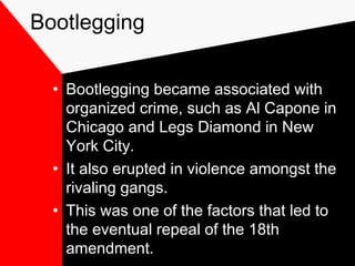 Bootlegging
• Bootlegging became associated with
organized crime, such as Al Capone in
Chicago and Legs Diamond in New
York City.
• It also erupted in violence amongst the
rivaling gangs.
• This was one of the factors that led to
the eventual repeal of the 18th
amendment.
 