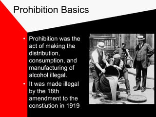 Prohibition Basics
• Prohibition was the
act of making the
distribution,
consumption, and
manufacturing of
alcohol illegal.
• It was made illegal
by the 18th
amendment to the
constiution in 1919
 